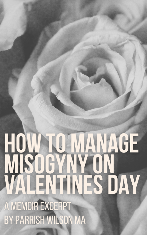 The image background is a close up of roses, in black and white. The text in front of the image says: How to Manage Misogyny on Valentines Day - A Memoir Excerpt by Parrish Wilson MA